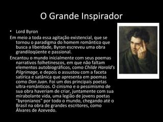 O Grande Inspirador
• Lord Byron
Em meio a toda essa agitação existencial, que se
tornou o paradigma do homem romântico que
busca a liberdade, Byron escreveu uma obra
grandiloqüente e passional.
Encantou o mundo inicialmente com seus poemas
narrativos folhetinescos, em que não faltam
elementos autobiográficos, como Childe Harold's
Pilgrimage, e depois o assustou com a faceta
satírica e satânica que apresenta em poemas
como Don Juan. Foi um dos principais poetas
ultra-românticos. O cinismo e o pessimismo de
sua obra haveriam de criar, juntamente com sua
mirabolante vida, uma legião de jovens poetas
"byronianos" por todo o mundo, chegando até o
Brasil na obra de grandes escritores, como
Álvares de Azevedo.
 