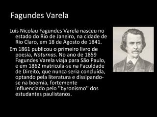Fagundes Varela
Luís Nicolau Fagundes Varela nasceu no
estado do Rio de Janeiro, na cidade de
Rio Claro, em 18 de Agosto de 1841.
Em 1861 publicou o primeiro livro de
poesia, Noturnas. No ano de 1859
Fagundes Varela viaja para São Paulo,
e em 1862 matricula-se na Faculdade
de Direito, que nunca seria concluída,
optando pela literatura e dissipando-
se na boemia, fortemente
influenciado pelo ''byronismo'' dos
estudantes paulistanos.
 