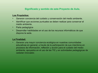 Significado y sentido de este Proyecto de Aula. Los Propósitos: Generan conciencia del cuidado y conservación del medio ambiente. Identificar que acciones puntuales se deben realizar para conservar el medio ambiente. Parte pedagógica Desarrollar habilidades en el uso de los recursos informáticos de que dispone la sede. La Finalidad: Generar una mayor conciencia ecológica en nuestras comunidades educativas en general, a través de la participación de sus miembros en procesos de información, reflexión y acción para el cuidado del medio ambiente, apoyados en el uso de las TIC y en actividades pedagógicas de carácter innovador. 