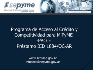 Programa de Acceso al Crédito y Competitividad para MiPyME  -PACC-  Préstamo BID 1884/OC-AR Ministerio de Producción www.sepyme.gov.ar [email_address] 