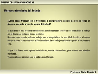 SISTEMA OPERATIVO WINDOWS XP Profesora: Maite Olmedo J.  Herramientas de Colaboración Digital Métodos abreviados del Teclado   ¿Cómo poder trabajar con el Ordenador o Computadora, en caso de que no tenga el Mouse o que este presente alguna dificultad?  En ocasiones se nos  presenta complicaciones con el ordenador, cuando se nos imposibilita el trabajo con el Mouse por cualquier tipo de problema.  Nosotros como usuario podemos trabajar con la computadora sin necesidad de utilizar el mouse aunque a veces se nos entorpece el funcionamiento de un trabajo cualesquiera por no estar presente este.  Lo que si es bueno tener algunos conocimientos, aunque sean mínimos, para no tener una máquina inutilizada.  Veremos algunas opciones para el trabajo con el teclado.  