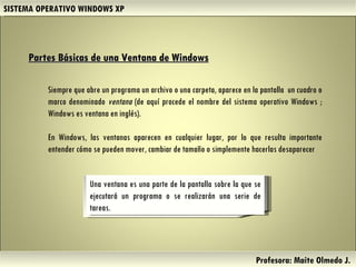 SISTEMA OPERATIVO WINDOWS XP Profesora: Maite Olmedo J.  Partes Básicas de una Ventana de Windows   Siempre que abre un programa un archivo o una carpeta, aparece en la pantalla  un cuadro o marco denominado  ventana  (de aquí procede el nombre del sistema operativo Windows ; Windows es ventana en inglés).  En Windows, las ventanas aparecen en cualquier lugar, por lo que resulta importante entender cómo se pueden mover, cambiar de tamaño o simplemente hacerlas desaparecer Una ventana es una parte de la pantalla sobre la que se ejecutará un programa o se realizarán una serie de tareas. Herramientas de Colaboración Digital 