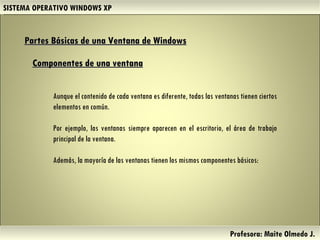 SISTEMA OPERATIVO WINDOWS XP Profesora: Maite Olmedo J.  Partes Básicas de una Ventana de Windows   Aunque el contenido de cada ventana es diferente, todas las ventanas tienen ciertos elementos en común.  Por ejemplo, las ventanas siempre aparecen en el escritorio, el área de trabajo principal de la ventana.  Además, la mayoría de las ventanas tienen los mismos componentes básicos: Componentes de una ventana Herramientas de Colaboración Digital 