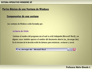 SISTEMA OPERATIVO WINDOWS XP Profesora: Maite Olmedo J.  Partes Básicas de una Ventana de Windows   Componentes de una ventana Las ventanas de Windows están formadas por: La barra de título  Contiene el nombre del programa con el cual se está trabajando (Microsoft Word) y en algunos casos también aparece el nombre del documento abierto (no_descargar.doc). En el extremo de la derecha están los botones para minimizar, restaurar y cerrar.  Herramientas de Colaboración Digital 