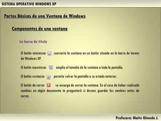 SISTEMA OPERATIVO WINDOWS XP Profesora: Maite Olmedo J.  El botón minimizar  convierte la ventana en un botón situado en la barra de tareas de Windows XP. El botón maximizar  amplia el tamaño de la ventana a toda la pantalla. El botón restaurar  permite volver la pantalla a su estado anterior. El botón de cerrar  se encarga de cerrar la ventana. En el caso de haber realizado cambios en algún documento te preguntará si deseas guardar los cambios antes de cerrar. Partes Básicas de una Ventana de Windows   Componentes de una ventana La barra de título  Herramientas de Colaboración Digital 