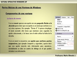 SISTEMA OPERATIVO WINDOWS XP Profesora: Maite Olmedo J.  Si en un  menú  aparece una opción con una  pequeña flecha a la derecha  quiere decir que esa opción es un menú que contiene a su vez otras opciones. Por ejemplo:  "Enviar a ". Si quieres desplegar el menú asociado sólo tienes que mantener unos segundos la opción seleccionada, si lo haces con el ratón utiliza la fecha de la derecha. Si en un menú te encuentras una  opción que contiene puntos suspensivos,  (por ejemplo  Compartir y seguridad... ) quiere decir que esa opción necesita más información para ejecutarse, normalmente se abre un cuadro de diálogo en el que puedes introducir esa información. Partes Básicas de una Ventana de Windows   Componentes de una ventana La barra de menús  Herramientas de Colaboración Digital 