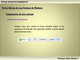 SISTEMA OPERATIVO WINDOWS XP Profesora: Maite Olmedo J.  Contiene iconos para ejecutar de forma inmediata algunas de las operaciones más utilizadas. Estas operaciones también se pueden ejecutar desde la barra de menús. Partes Básicas de una Ventana de Windows   Componentes de una ventana La barra de Herramientas  Herramientas de Colaboración Digital 