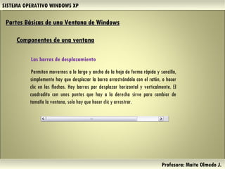 SISTEMA OPERATIVO WINDOWS XP Profesora: Maite Olmedo J.  Partes Básicas de una Ventana de Windows   Componentes de una ventana Herramientas de Colaboración Digital Las barras de desplazamiento  Permiten movernos a lo largo y ancho de la hoja de forma rápida y sencilla, simplemente hay que desplazar la barra arrastrándola con el ratón, o hacer clic en las flechas. Hay barras par desplazar horizontal y verticalmente. El cuadradito con unos puntos que hay a la derecha sirve para cambiar de tamaño la ventana, solo hay que hacer clic y arrastrar.    
