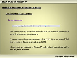 SISTEMA OPERATIVO WINDOWS XP Profesora: Maite Olmedo J.  Suele utilizarse para ofrecer cierta información al usuario. Esta información puede variar en función de la ventana que tengamos abierta. En nuestro caso nos informa que tenemos dentro de Mi PC 129 objetos, nos quedan 5,50 GB libres en el disco, y el objeto seleccionado ocupa 1,37 MB.  Esta barra no se ve, por defecto, en Windows XP, puedes activarla o desactivarla desde el menú  Ver ,  Barra de estado .   Partes Básicas de una Ventana de Windows   Componentes de una ventana La barra de estado  Herramientas de Colaboración Digital 