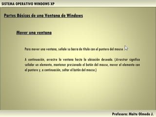 SISTEMA OPERATIVO WINDOWS XP Profesora: Maite Olmedo J.  Para mover una ventana, señale su barra de título con el puntero del mouse . A continuación, arrastre la ventana hasta la ubicación deseada. ( Arrastrar  significa señalar un elemento, mantener presionado el botón del mouse, mover el elemento con el puntero y, a continuación, soltar el botón del mouse.) Partes Básicas de una Ventana de Windows   Mover una ventana Herramientas de Colaboración Digital 
