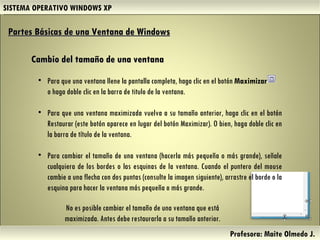 SISTEMA OPERATIVO WINDOWS XP Profesora: Maite Olmedo J.  Cambio del tamaño de una ventana Partes Básicas de una Ventana de Windows   Para que una ventana llene la pantalla completa, haga clic en el botón  Maximizar  o haga doble clic en la barra de titulo de la ventana.  Para que una ventana maximizada vuelva a su tamaño anterior, haga clic en el botón Restaurar (este botón aparece en lugar del botón Maximizar). O bien, haga doble clic en la barra de título de la ventana. Para cambiar el tamaño de una ventana (hacerla más pequeña o más grande), señale cualquiera de los bordes o las esquinas de la ventana. Cuando el puntero del mouse cambie a una flecha con dos puntas (consulte la imagen siguiente), arrastre el borde o la esquina para hacer la ventana más pequeña o más grande. No es posible cambiar el tamaño de una ventana que está maximizada. Antes debe restaurarla a su tamaño anterior. Herramientas de Colaboración Digital 