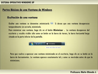 SISTEMA OPERATIVO WINDOWS XP Profesora: Maite Olmedo J.  Ocultar una ventana se denomina  minimizarla .  Si desea que una ventana desaparezca temporalmente sin cerrarla, minimícela. Para minimizar una ventana, haga clic en el botón  Minimizar  .  La ventana desaparece del escritorio y resulta visible sólo como un botón en la barra de tareas, la barra horizontal larga situada en la parte inferior de la pantalla. Partes Básicas de una Ventana de Windows   Ocultación de una ventana Para que vuelva a aparecer una ventana minimizada en el escritorio, haga clic en su botón en la barra de herramientas. La ventana aparece exactamente tal y como se mostraba antes de que la minimizara. Herramientas de Colaboración Digital 