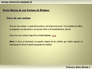 SISTEMA OPERATIVO WINDOWS XP Profesora: Maite Olmedo J.  Partes Básicas de una Ventana de Windows   Cierre de una ventana Al cerrar una ventana, se quita del escritorio y de la barra de tareas. Si ha acabado de utilizar un programa o un documento y no necesita volver a él inmediatamente, ciérrelo. Para cerrar una ventana, haga clic en el botón  Cerrar . Nota:  Si cierra un documento sin guardar ninguno de los cambios que realizó, aparece un mensaje que le ofrece la opción de guardar los cambios. . Herramientas de Colaboración Digital 