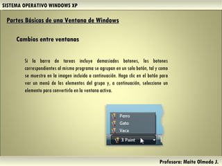 SISTEMA OPERATIVO WINDOWS XP Profesora: Maite Olmedo J.  Si la barra de tareas incluye demasiados botones, los botones correspondientes al mismo programa se agrupan en un solo botón, tal y como se muestra en la imagen incluida a continuación. Haga clic en el botón para ver un menú de los elementos del grupo y, a continuación, seleccione un elemento para convertirlo en la ventana activa. Partes Básicas de una Ventana de Windows   Cambios entre ventanas Herramientas de Colaboración Digital 