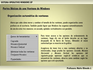 SISTEMA OPERATIVO WINDOWS XP Profesora: Maite Olmedo J.  Organización automática de ventanas Partes Básicas de una Ventana de Windows   Ahora que sabe cómo mover y cambiar el tamaño de las ventanas, puede organizarlas como prefiera en el escritorio. También puede lograr que Windows las organice automáticamente de una de estas tres maneras: en cascada, apiladas verticalmente o en paralelo. Para tener acceso a las opciones de ordenamiento de ventanas, haga clic con el botón derecho en un lugar despejado de la Barra de Tareas, Obtendrá el menú contextual que se muestra en la gráfica. Asegúrese de tener tres o mas ventanas abiertas y no minimizadas, luego pruebe las opciones  Cascada, Mosaico Horizontal y Mosaico Vertical , las opciones del siguiente grupo aparecen según el estado en que se encuentren las ventanas, observe como cambian según las opciones que esté ejecutando.  Herramientas de Colaboración Digital 
