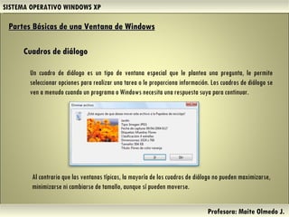SISTEMA OPERATIVO WINDOWS XP Profesora: Maite Olmedo J.  Un cuadro de diálogo es un tipo de ventana especial que le plantea una pregunta, le permite seleccionar opciones para realizar una tarea o le proporciona información. Los cuadros de diálogo se ven a menudo cuando un programa o Windows necesita una respuesta suya para continuar. Cuadros de diálogo Partes Básicas de una Ventana de Windows   Al contrario que las ventanas típicas, la mayoría de los cuadros de diálogo no pueden maximizarse, minimizarse ni cambiarse de tamaño, aunque sí pueden moverse. Herramientas de Colaboración Digital 