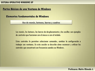 SISTEMA OPERATIVO WINDOWS XP Profesora: Maite Olmedo J.  Partes Básicas de una Ventana de Windows   Elementos fundamentales de Windows Los menús, los botones, las barras de desplazamiento y las casillas son ejemplos de  controles  que funcionan con el mouse o con el teclado. Estos controles le permiten seleccionar comandos, cambiar la configuración o trabajar con ventanas. En esta sección se describe cómo reconocer y utilizar los controles que encontrará con frecuencia cuando use Windows. Herramientas de Colaboración Digital Uso de menús, botones, barras y cuadros 