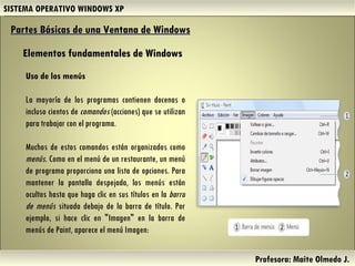SISTEMA OPERATIVO WINDOWS XP Profesora: Maite Olmedo J.  Uso de los menús La mayoría de los programas contienen docenas o incluso cientos de  comandos  (acciones) que se utilizan para trabajar con el programa.  Muchos de estos comandos están organizados como  menús . Como en el menú de un restaurante, un menú de programa proporciona una lista de opciones. Para mantener la pantalla despejada, los menús están ocultos hasta que haga clic en sus títulos en la  barra de menús  situada debajo de la barra de título. Por ejemplo, si hace clic en "Imagen" en la barra de menús de Paint, aparece el menú Imagen: Partes Básicas de una Ventana de Windows   Elementos fundamentales de Windows Herramientas de Colaboración Digital 