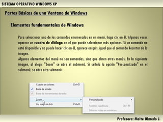SISTEMA OPERATIVO WINDOWS XP Profesora: Maite Olmedo J.  Para seleccionar uno de los comandos enumerados en un menú, haga clic en él. Algunas veces aparece un  cuadro de diálogo  en el que puede seleccionar más opciones. Si un comando no está disponible y no puede hacer clic en él, aparece en gris, igual que el comando Recortar de la imagen. Algunos elementos del menú no son comandos, sino que abren otros menús. En la siguiente imagen, al elegir "Zoom" se abre el submenú. Si señala la opción "Personalizado" en el submenú, se abre otro submenú. Partes Básicas de una Ventana de Windows   Elementos fundamentales de Windows Herramientas de Colaboración Digital 
