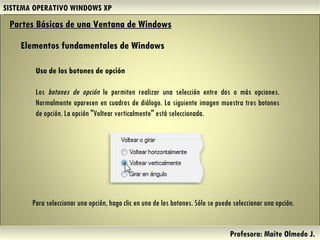 SISTEMA OPERATIVO WINDOWS XP Profesora: Maite Olmedo J.  Uso de los botones de opción Los  botones de opción  le permiten realizar una selección entre dos o más opciones. Normalmente aparecen en cuadros de diálogo. La siguiente imagen muestra tres botones de opción. La opción "Voltear verticalmente" está seleccionada. Partes Básicas de una Ventana de Windows   Elementos fundamentales de Windows Para seleccionar una opción, haga clic en uno de los botones. Sólo se puede seleccionar una opción. Herramientas de Colaboración Digital 