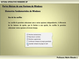 SISTEMA OPERATIVO WINDOWS XP Profesora: Maite Olmedo J.  Partes Básicas de una Ventana de Windows   Elementos fundamentales de Windows Uso de las casillas Las  casillas  le permiten seleccionar una o varias opciones independientes. A diferencia de los botones de opción, que le limitan a una opción, las casillas le permiten seleccionar varias opciones al mismo tiempo. Herramientas de Colaboración Digital 