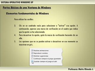 SISTEMA OPERATIVO WINDOWS XP Profesora: Maite Olmedo J.  Para utilizar las casillas:  Clic en un cuadrado vacío para seleccionar o "activar" esa opción. A continuación, aparece una marca de verificación en el cuadro que indica que la opción se ha seleccionado. Para desactivar la opción, quite la marca de verificación haciendo clic en ella. Las opciones que no se pueden activar o desactivar en ese momento se muestran en gris. Partes Básicas de una Ventana de Windows   Elementos fundamentales de Windows Herramientas de Colaboración Digital 