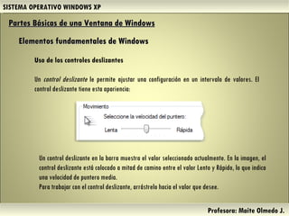 SISTEMA OPERATIVO WINDOWS XP Profesora: Maite Olmedo J.  Uso de los controles deslizantes Un  control deslizante  le permite ajustar una configuración en un intervalo de valores. El control deslizante tiene esta apariencia: Partes Básicas de una Ventana de Windows   Elementos fundamentales de Windows Un control deslizante en la barra muestra el valor seleccionado actualmente. En la imagen, el control deslizante está colocado a mitad de camino entre el valor Lento y Rápido, lo que indica una velocidad de puntero media. Para trabajar con el control deslizante, arrástrelo hacia el valor que desee. Herramientas de Colaboración Digital 