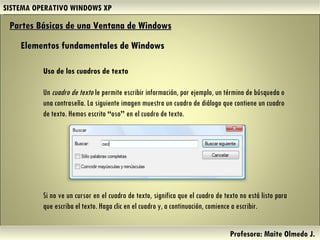 SISTEMA OPERATIVO WINDOWS XP Profesora: Maite Olmedo J.  Uso de los cuadros de texto Un  cuadro de texto  le permite escribir información, por ejemplo, un término de búsqueda o una contraseña. La siguiente imagen muestra un cuadro de diálogo que contiene un cuadro de texto. Hemos escrito  “ oso ”  en el cuadro de texto. Partes Básicas de una Ventana de Windows   Elementos fundamentales de Windows Si no ve un cursor en el cuadro de texto, significa que el cuadro de texto no está listo para que escriba el texto. Haga clic en el cuadro y, a continuación, comience a escribir. Herramientas de Colaboración Digital 