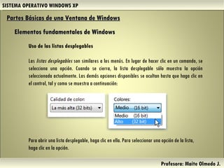 SISTEMA OPERATIVO WINDOWS XP Profesora: Maite Olmedo J.  Uso de las listas desplegables Las  listas desplegables  son similares a los menús. En lugar de hacer clic en un comando, se selecciona una opción. Cuando se cierra, la lista desplegable sólo muestra la opción seleccionada actualmente. Las demás opciones disponibles se ocultan hasta que haga clic en el control, tal y como se muestra a continuación: Partes Básicas de una Ventana de Windows   Elementos fundamentales de Windows Para abrir una lista desplegable, haga clic en ella. Para seleccionar una opción de la lista, haga clic en la opción. Herramientas de Colaboración Digital 