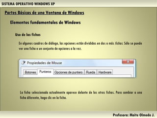 SISTEMA OPERATIVO WINDOWS XP Profesora: Maite Olmedo J.  Uso de las fichas Partes Básicas de una Ventana de Windows   Elementos fundamentales de Windows En algunos cuadros de diálogo, las opciones están divididas en dos o más  fichas . Sólo se puede ver una ficha o un conjunto de opciones a la vez. La ficha seleccionada actualmente aparece delante de las otras fichas. Para cambiar a una ficha diferente, haga clic en la ficha. Herramientas de Colaboración Digital 