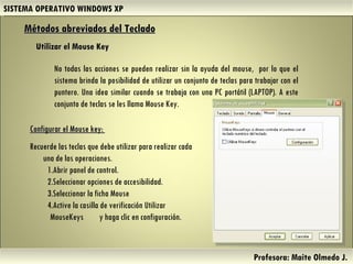 SISTEMA OPERATIVO WINDOWS XP Profesora: Maite Olmedo J.  No todas las acciones se pueden realizar sin la ayuda del mouse,  por lo que el sistema brinda la posibilidad de utilizar un conjunto de teclas para trabajar con el puntero. Una idea similar cuando se trabaja con una PC portátil (LAPTOP). A este conjunto de teclas se les llama Mouse Key.  Métodos abreviados del Teclado   Utilizar el Mouse Key Configurar el Mouse key:  Recuerde las teclas que debe utilizar para realizar cada una de las operaciones.  Abrir panel de control.  Seleccionar opciones de accesibilidad.  Seleccionar la ficha Mouse  Active la casilla de verificación Utilizar MouseKeys  y haga clic en configuración. Herramientas de Colaboración Digital 