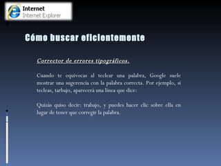 Cómo buscar eficientemente Corrector de errores tipográficos. Cuando te equivocas al teclear una palabra, Google suele mostrar una sugerencia con la palabra correcta. Por ejemplo, si tecleas, tarbajo, aparecerá una línea que dice:  Quizás quiso decir: trabajo, y puedes hacer clic sobre ella en lugar de tener que corregir la palabra.  
