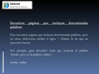 Encontrar páginas que incluyan determinadas palabras Para encontrar páginas que incluyan determinadas palabras, pero no otras, deberemos incluir el signo '-' delante de las que no queremos buscar.  Por ejemplo, para descubrir webs que incluyan la palabra 'tienda', pero no la palabra 'online': tienda -online 