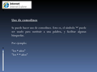 Uso de comodines Se puede hacer uso de comodines. Esto es, el símbolo '*' puede ser usado para sustituir a una palabra, y facilitar algunas búsquedas.  Por ejemplo: "los * años” "los * * años" 