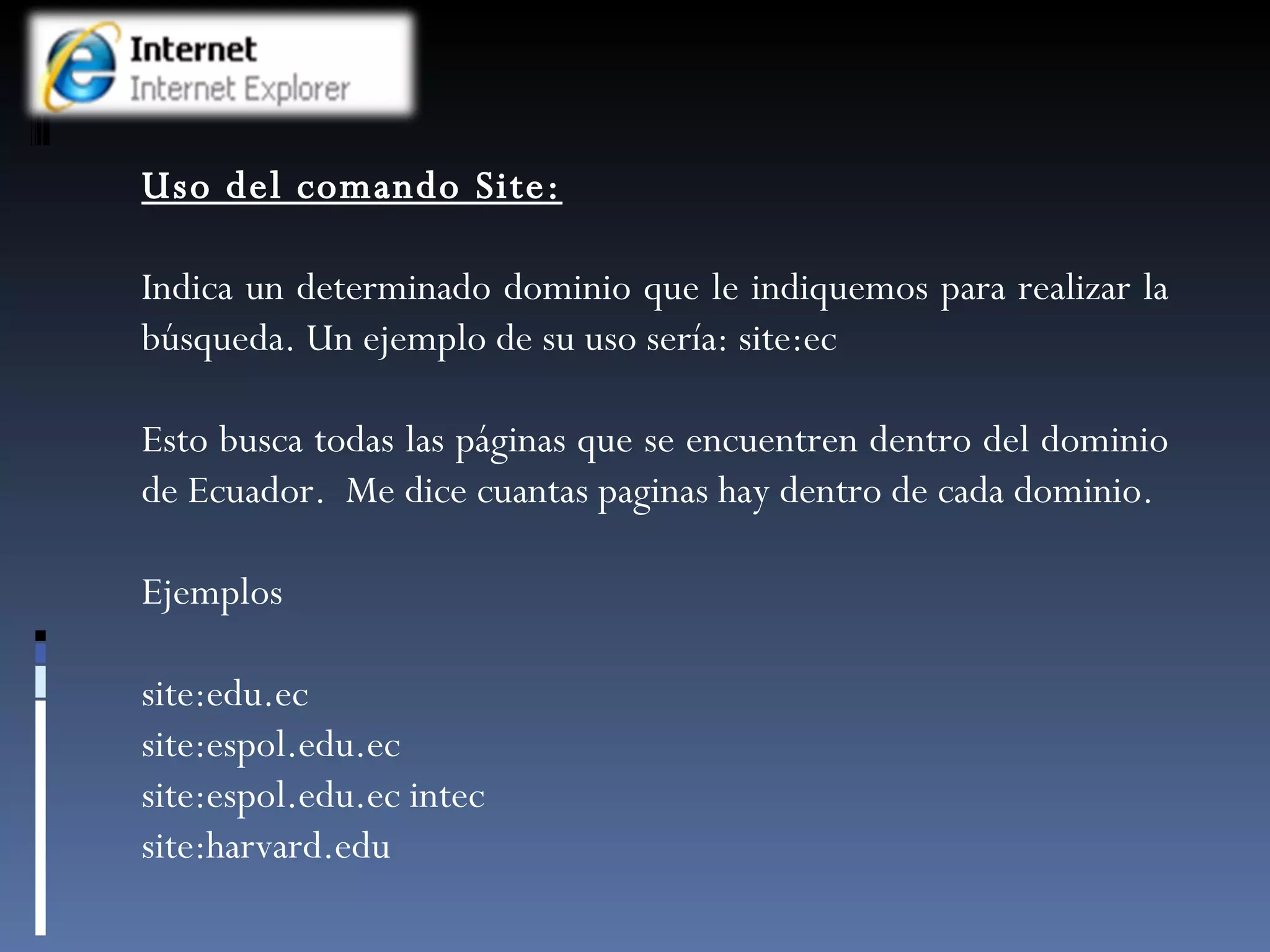 Uso del comando Site: Indica un determinado dominio que le indiquemos para realizar la búsqueda. Un ejemplo de su uso sería: site:ec Esto busca todas las páginas que se encuentren dentro del dominio de Ecuador.  Me dice cuantas paginas hay dentro de cada dominio. Ejemplos site:edu.ec site:espol.edu.ec site:espol.edu.ec intec  site:harvard.edu 