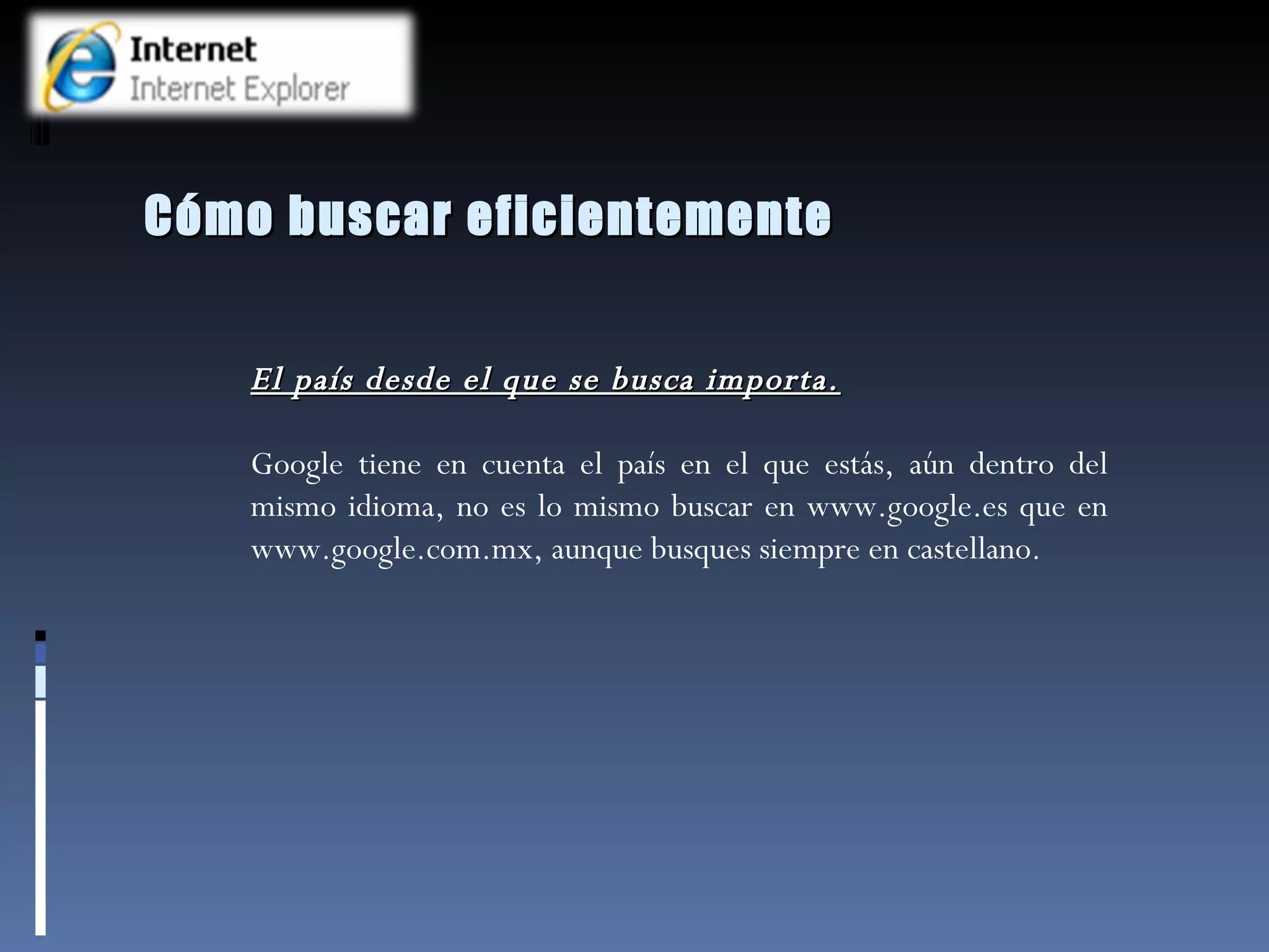 Cómo buscar eficientemente El país desde el que se busca importa. Google tiene en cuenta el país en el que estás, aún dentro del mismo idioma, no es lo mismo buscar en www.google.es que en www.google.com.mx, aunque busques siempre en castellano.  