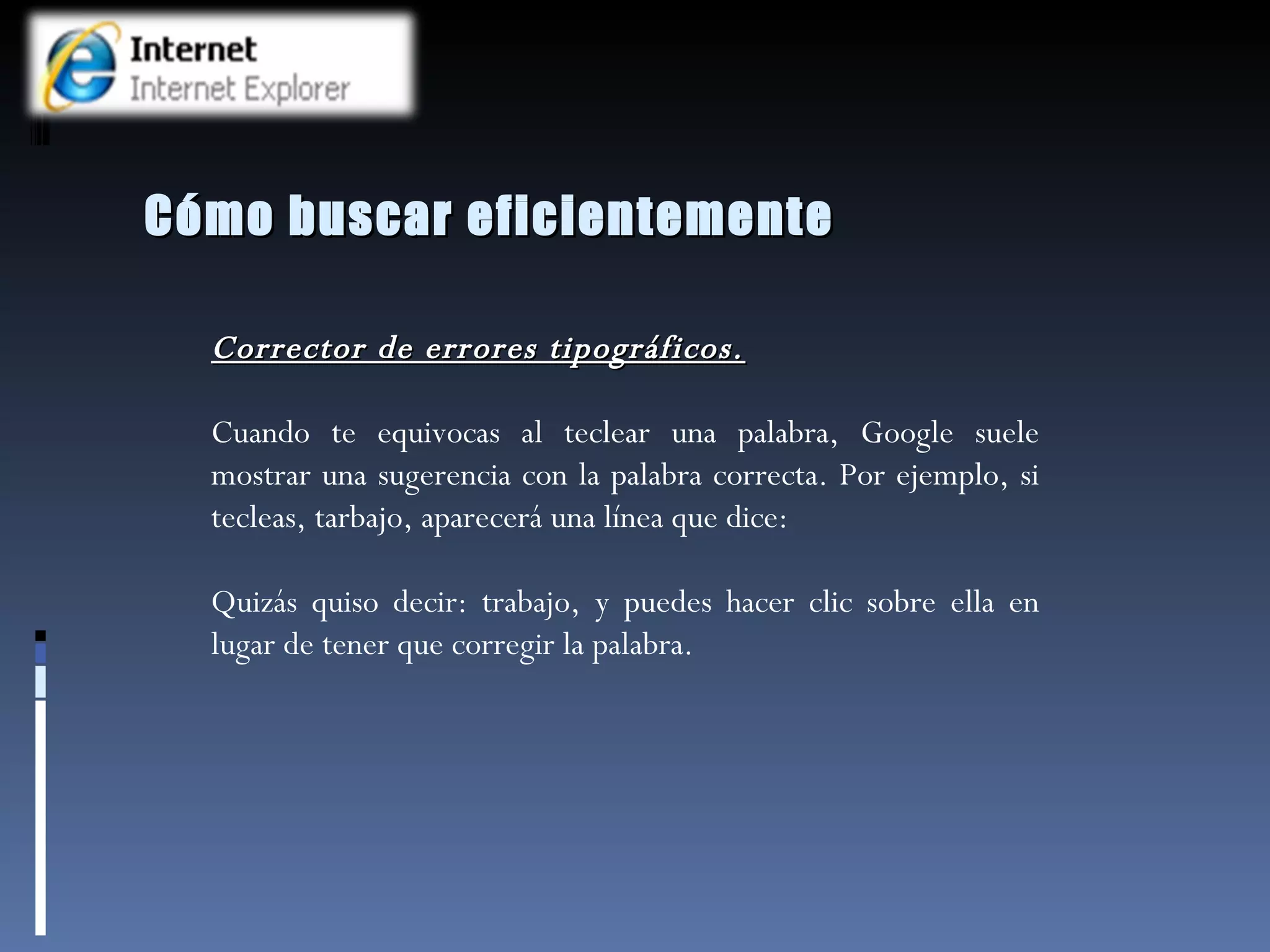 Cómo buscar eficientemente Corrector de errores tipográficos. Cuando te equivocas al teclear una palabra, Google suele mostrar una sugerencia con la palabra correcta. Por ejemplo, si tecleas, tarbajo, aparecerá una línea que dice:  Quizás quiso decir: trabajo, y puedes hacer clic sobre ella en lugar de tener que corregir la palabra.  
