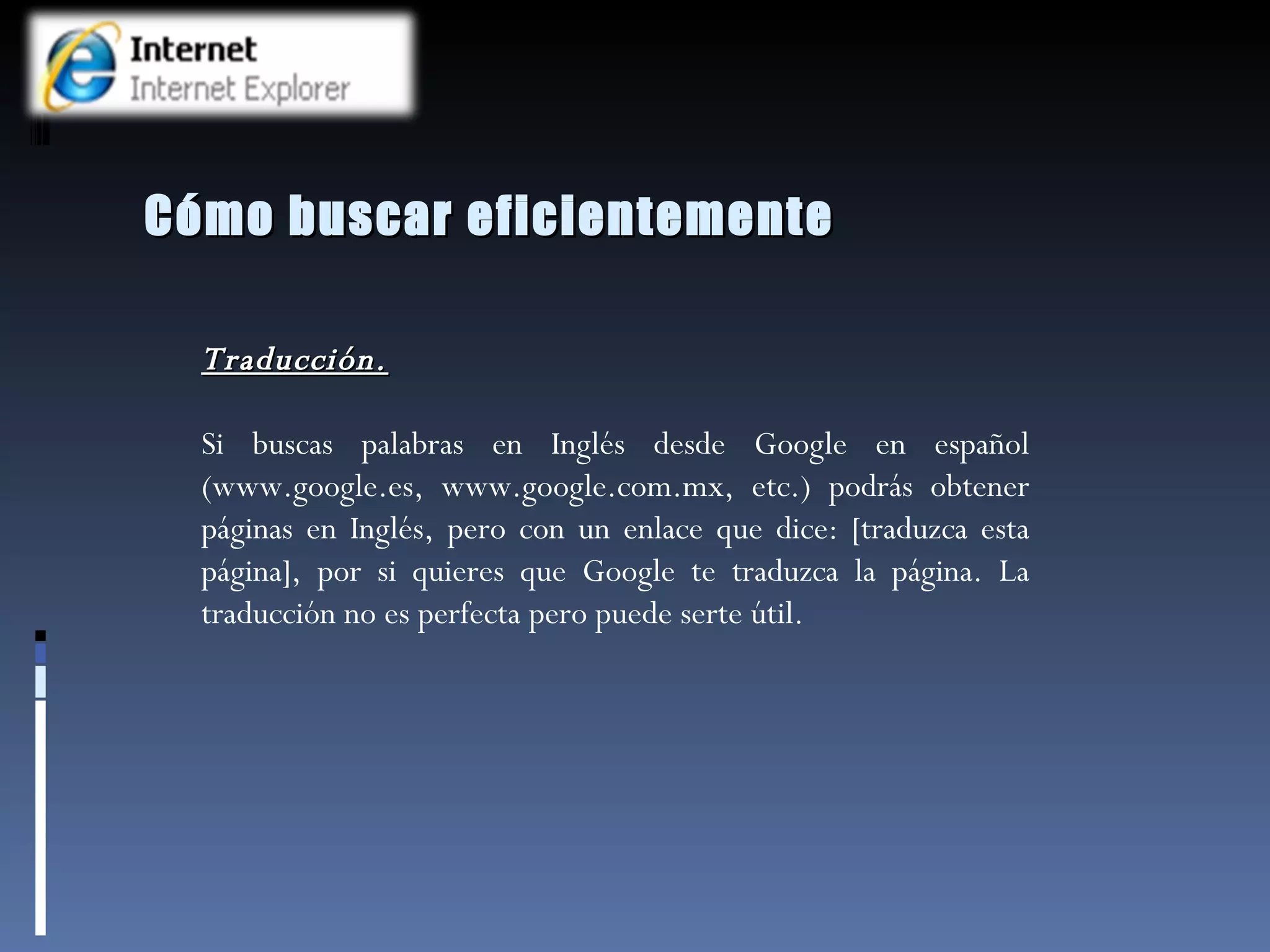 Cómo buscar eficientemente Traducción. Si buscas palabras en Inglés desde Google en español (www.google.es, www.google.com.mx, etc.) podrás obtener páginas en Inglés, pero con un enlace que dice: [traduzca esta página], por si quieres que Google te traduzca la página. La traducción no es perfecta pero puede serte útil.   