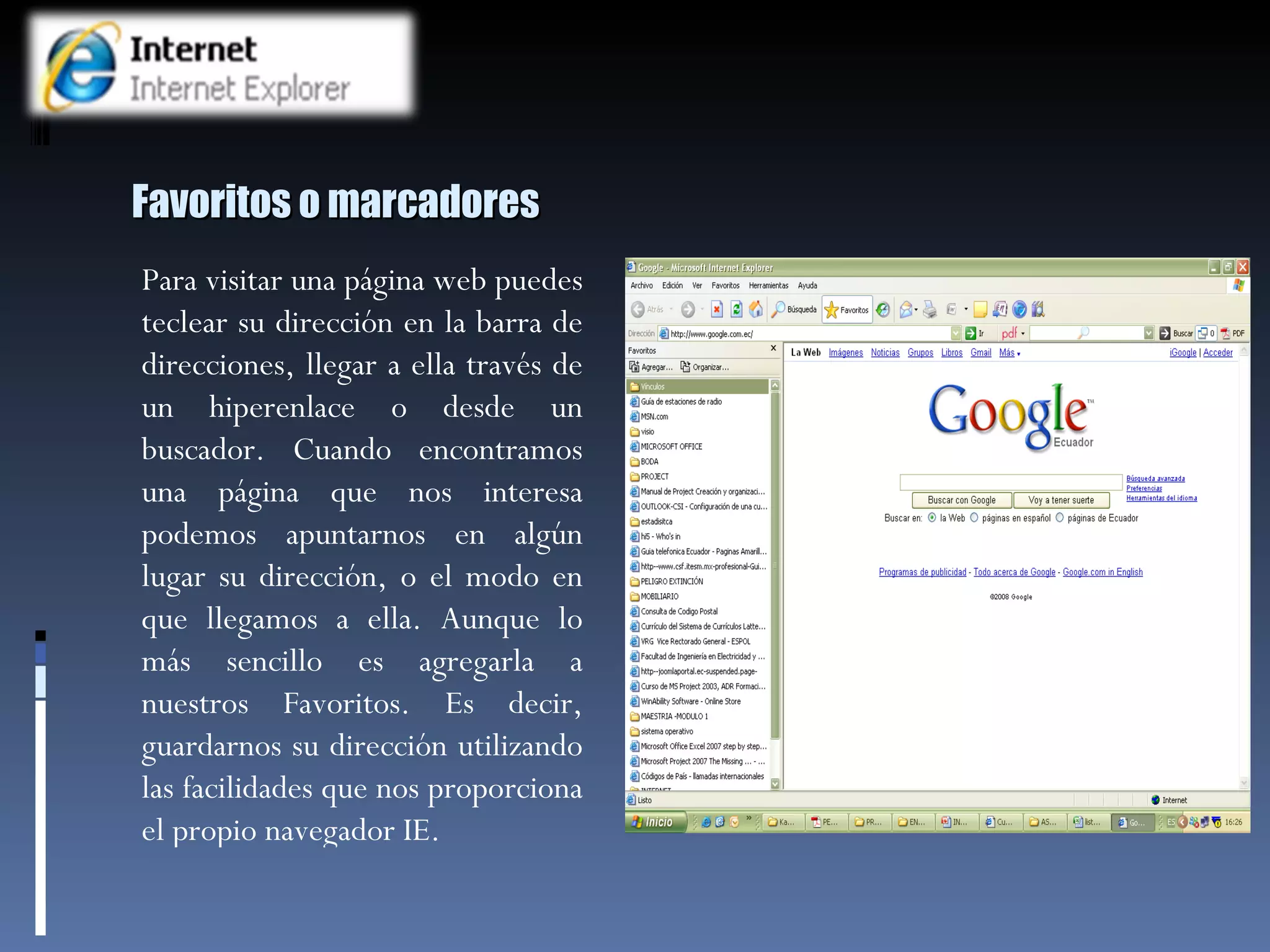 Favoritos o marcadores Para visitar una página web puedes teclear su dirección en la barra de direcciones, llegar a ella través de un hiperenlace o desde un buscador. Cuando encontramos una página que nos interesa podemos apuntarnos en algún lugar su dirección, o el modo en que llegamos a ella. Aunque lo más sencillo es agregarla a nuestros Favoritos. Es decir, guardarnos su dirección utilizando las facilidades que nos proporciona el propio navegador IE. 