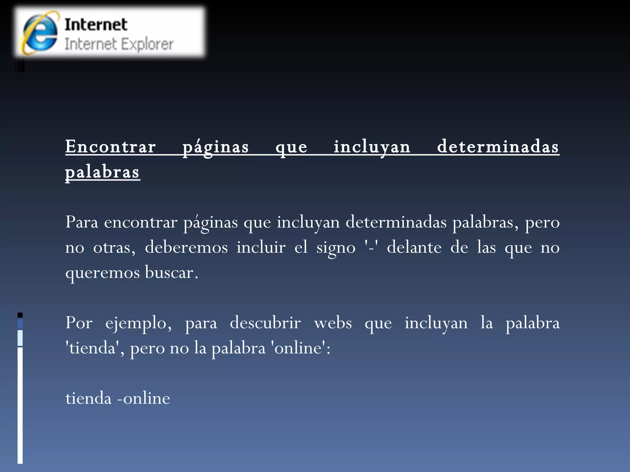 Encontrar páginas que incluyan determinadas palabras Para encontrar páginas que incluyan determinadas palabras, pero no otras, deberemos incluir el signo '-' delante de las que no queremos buscar.  Por ejemplo, para descubrir webs que incluyan la palabra 'tienda', pero no la palabra 'online': tienda -online 