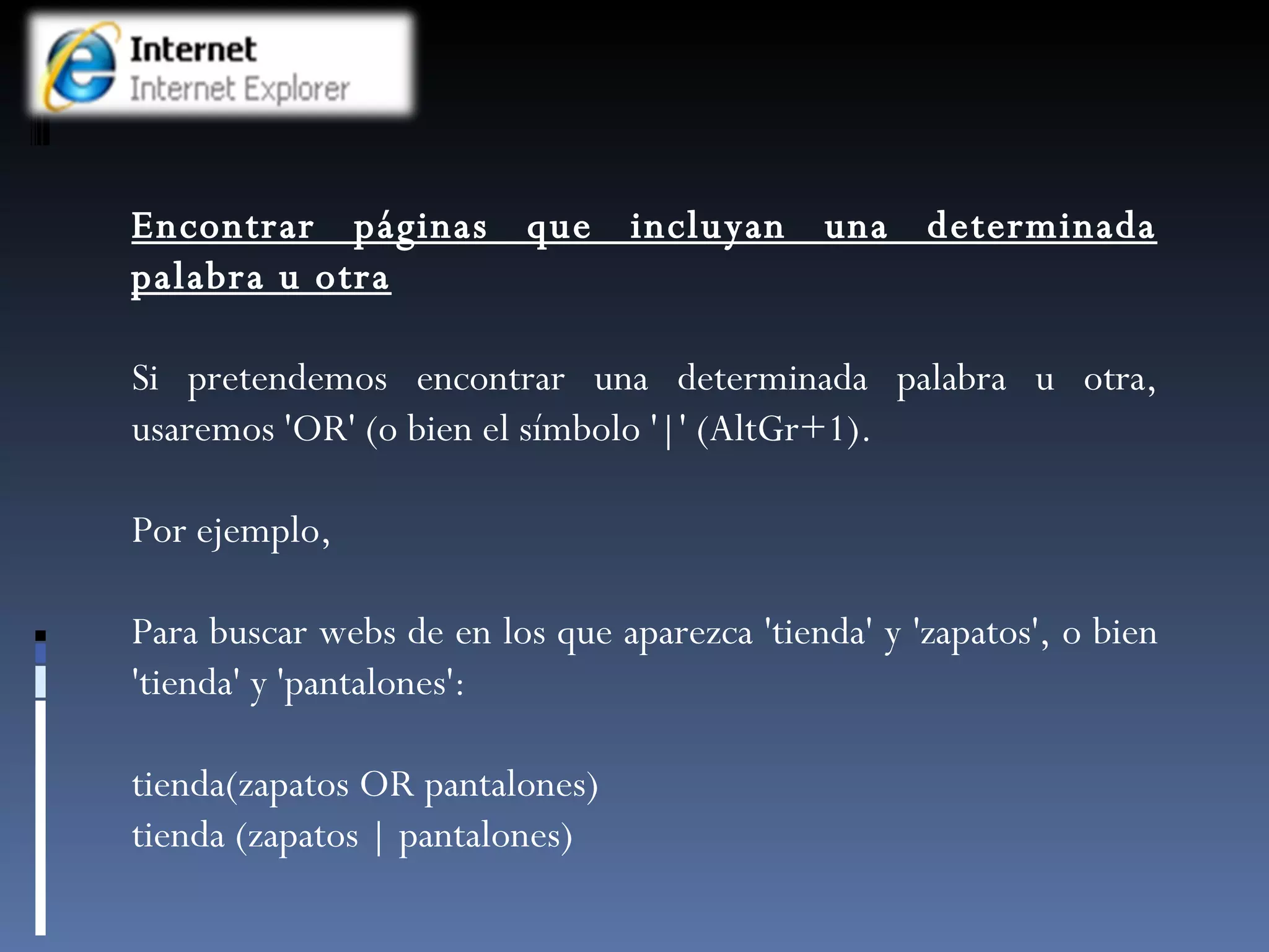 Encontrar páginas que incluyan una determinada palabra u otra Si pretendemos encontrar una determinada palabra u otra, usaremos 'OR' (o bien el símbolo '|' (AltGr+1).  Por ejemplo,  Para buscar webs de en los que aparezca 'tienda' y 'zapatos', o bien 'tienda' y 'pantalones': tienda(zapatos OR pantalones) tienda (zapatos | pantalones) 