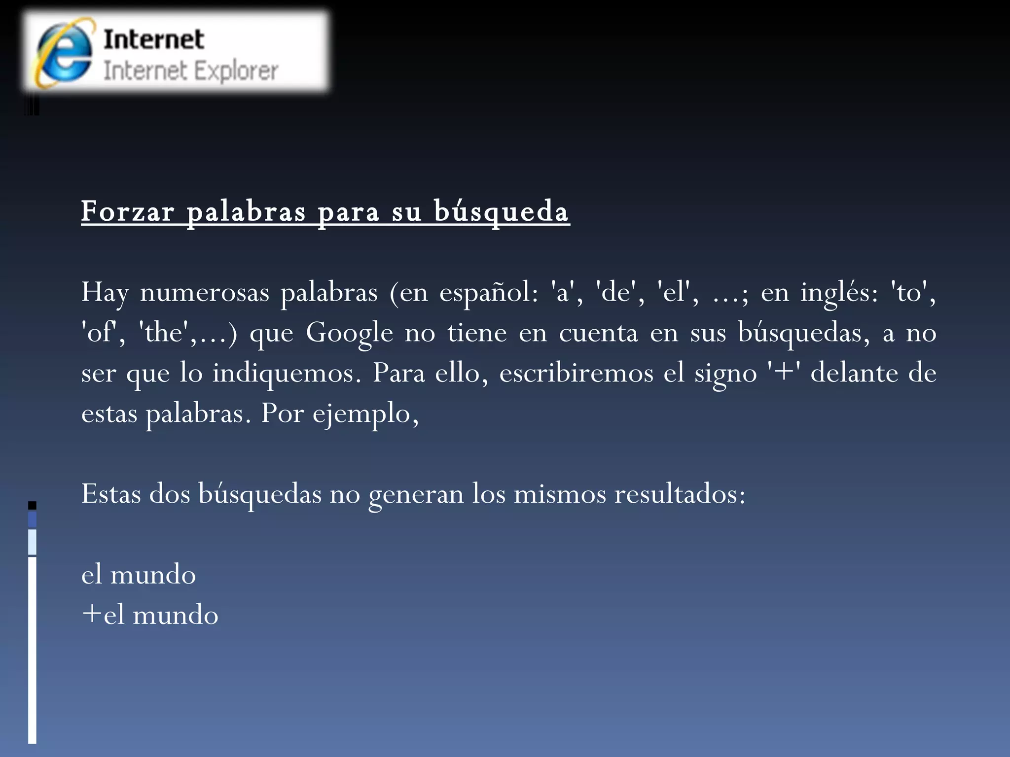 Forzar palabras para su búsqueda Hay numerosas palabras (en español: 'a', 'de', 'el', ...; en inglés: 'to', 'of', 'the',...) que Google no tiene en cuenta en sus búsquedas, a no ser que lo indiquemos. Para ello, escribiremos el signo '+' delante de estas palabras. Por ejemplo,  Estas dos búsquedas no generan los mismos resultados: el mundo +el mundo 