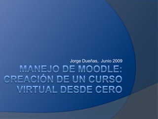 Jorge Dueñas,  Junio 2009 Manejo de moodle:creación de un curso virtual desde cero 