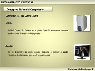 SISTEMA OPERATIVO WINDOWS XP Profesora: Maite Olmedo J.  COMPONENTES  DEL COMPUTADOR C.P.U. Unidad  Central  de  Proceso, es  la  parte  física del computador,  conocida también como el cerebro  del computador.  Monitor Es  un  dispositivo  de salida, es decir  mediante  el monitor  se puede visualizar  la información que  nosotros  procesamos.  Conceptos Básico del Computador  Herramientas de Colaboración Digital 