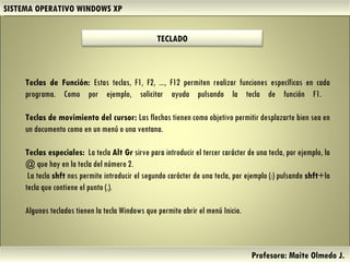 SISTEMA OPERATIVO WINDOWS XP Profesora: Maite Olmedo J.  Teclas de Función:  Estas teclas, F1, F2, ..., F12 permiten realizar funciones específicas en cada programa. Como por ejemplo, solicitar ayuda pulsando la tecla de función F1.  Teclas de movimiento del cursor:  Las flechas tienen como objetivo permitir desplazarte bien sea en un documento como en un menú o una ventana. Teclas especiales:   La tecla  Alt Gr  sirve para introducir el tercer carácter de una tecla, por ejemplo, la @ que hay en la tecla del número 2. La tecla  shft  nos permite introducir el segundo carácter de una tecla, por ejemplo (:) pulsando  shft +la tecla que contiene el punto (.). Algunos teclados tienen la tecla Windows que permite abrir el menú Inicio. Herramientas de Colaboración Digital TECLADO 