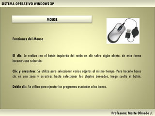 SISTEMA OPERATIVO WINDOWS XP Profesora: Maite Olmedo J.  El clic . Se realiza con el botón izquierdo del ratón un clic sobre algún objeto, de esta forma hacemos una selección. Clic y arrastrar . Se utiliza para seleccionar varios objetos al mismo tiempo. Para hacerlo haces clic en una zona y arrastras hasta seleccionar los objetos deseados, luego suelta el botón. Doble clic . Se utiliza para ejecutar los programas asociados a los iconos. Funciones del Mouse Herramientas de Colaboración Digital MOUSE 