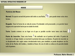 SISTEMA OPERATIVO WINDOWS XP Profesora: Maite Olmedo J.  Normal . El aspecto normal del puntero del ratón es una flecha ,  pero puede tomar estas otras formas. Ocupado . Tiene la forma de un reloj de arena. El ordenador está procesando y no permite hacer ninguna otra operación hasta que no acabe la actual. Texto . Cuando estamos en un lugar en el que es posible escribir texto toma esta forma.  Punto de inserción.  Tiene esta forma  No confundir con el puntero del ratón. El punto de inserción es el lugar donde se insertará la próxima letra que escribamos. El punto de inserción se va desplazando solo según vamos introduciendo texto, pero también se puede desplazar con las teclas de las flechas del teclado, y también al hacer clic con el ratón se coloca en la posición donde esté el puntero.  Punteros del Mouse Herramientas de Colaboración Digital MOUSE 