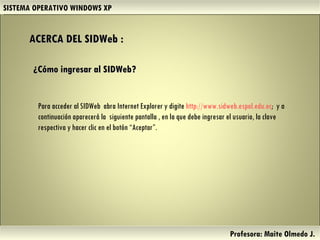 ACERCA DEL SIDWeb : SISTEMA OPERATIVO WINDOWS XP Profesora: Maite Olmedo J.  ¿Cómo ingresar al SIDWeb? Para acceder al SIDWeb  abra Internet Explorer y digite  http://www.sidweb.espol.edu.ec ;  y a continuación aparecerá la  siguiente pantalla , en la que debe ingresar el usuario, la clave respectiva y hacer clic en el botón “Aceptar”. Herramientas de Colaboración Digital 