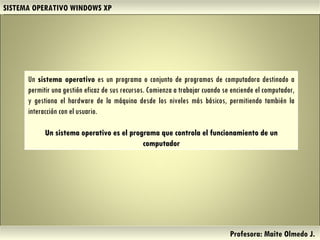 SISTEMA OPERATIVO WINDOWS XP Profesora: Maite Olmedo J.  Un  sistema operativo  es un programa o conjunto de programas de computadora destinado a permitir una gestión eficaz de sus recursos. Comienza a trabajar cuando se enciende el computador, y gestiona el  hardware  de la máquina desde los niveles más básicos, permitiendo también la interacción con el usuario.   Un sistema operativo es el programa que controla el funcionamiento de un computador Herramientas de Colaboración Digital 