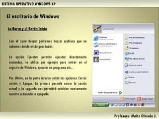 SISTEMA OPERATIVO WINDOWS XP Profesora: Maite Olmedo J.  La Barra y el Botón Inicio Con el icono Buscar podremos buscar archivos que no sabemos donde están guardados. La opción Ejecutar permite ejecutar directamente comandos, se utiliza por ejemplo para entrar en el registro de Windows, ejecutar un programa etc...  Por último, en la parte inferior están las opciones Cerrar sesión y Apagar. La primera permite cerrar la sesión actual y la segunda nos permitirá reiniciar nuevamente nuestro ordenador o apagarlo. El escritorio de Windows Herramientas de Colaboración Digital 